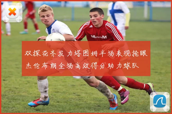双探花齐发力塔图姆半场表现抢眼杰伦布朗全场高效得分助力球队