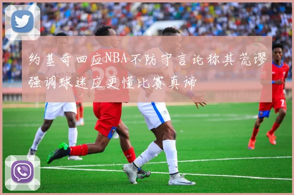 约基奇回应NBA不防守言论称其荒谬强调球迷应更懂比赛真谛