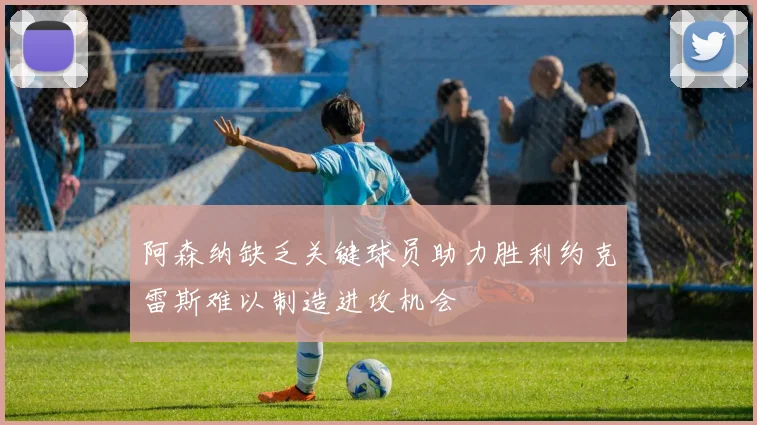 阿森纳缺乏关键球员助力胜利约克雷斯难以制造进攻机会
