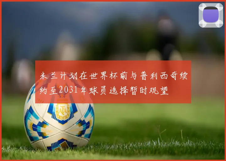 米兰计划在世界杯前与普利西奇续约至2031年球员选择暂时观望