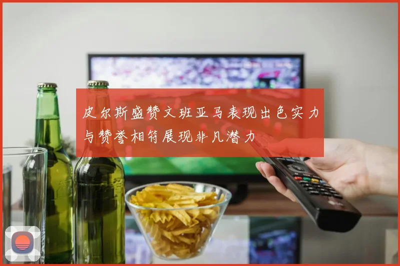 皮尔斯盛赞文班亚马表现出色实力与赞誉相符展现非凡潜力