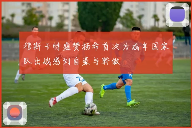 穆斯卡特盛赞杨希首次为成年国家队出战感到自豪与骄傲