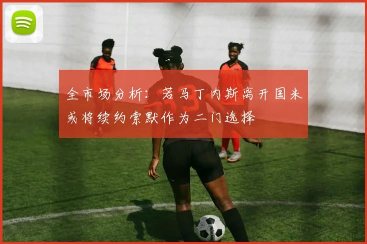 全市场分析：若马丁内斯离开国米或将续约索默作为二门选择