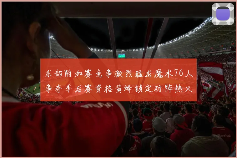 东部附加赛竞争激烈猛龙魔术76人争夺季后赛资格黄蜂锁定对阵热火