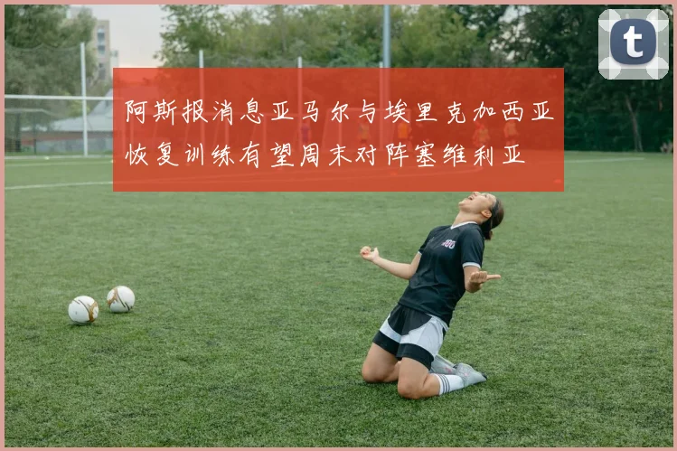 阿斯报消息亚马尔与埃里克加西亚恢复训练有望周末对阵塞维利亚
