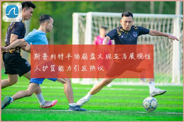 斯普利特半场崩盘文班亚马展现惊人护筐能力引发热议