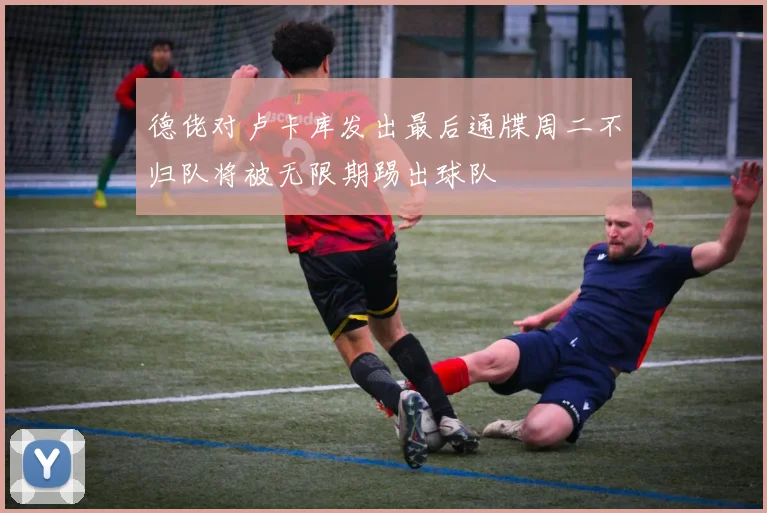 德佬对卢卡库发出最后通牒周二不归队将被无限期踢出球队