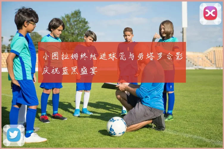 小图拉姆终结进球荒与劳塔罗合影庆祝蓝黑盛宴
