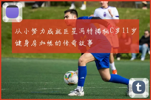 从小努力成就巨星冯特揭秘C罗11岁健身房加练的传奇故事