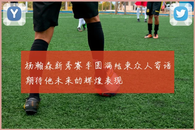 杨瀚森新秀赛季圆满结束众人寄语期待他未来的辉煌表现