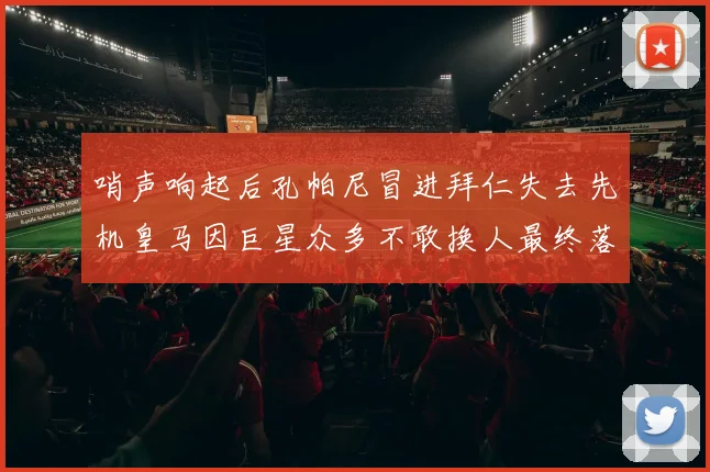 哨声响起后孔帕尼冒进拜仁失去先机皇马因巨星众多不敢换人最终落败