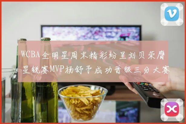 WCBA全明星周末精彩纷呈刘贝荣膺星锐赛MVP杨舒予成功晋级三分大赛决赛