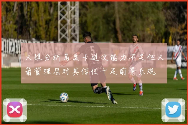 火媒分析乌度卡进攻能力不足但火箭管理层对其信任十足前景乐观