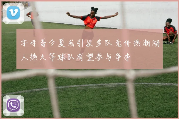 字母哥今夏或引发多队竞价热潮湖人热火等球队有望参与争夺