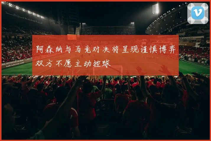 阿森纳与马竞对决将呈现谨慎博弈双方不愿主动控球