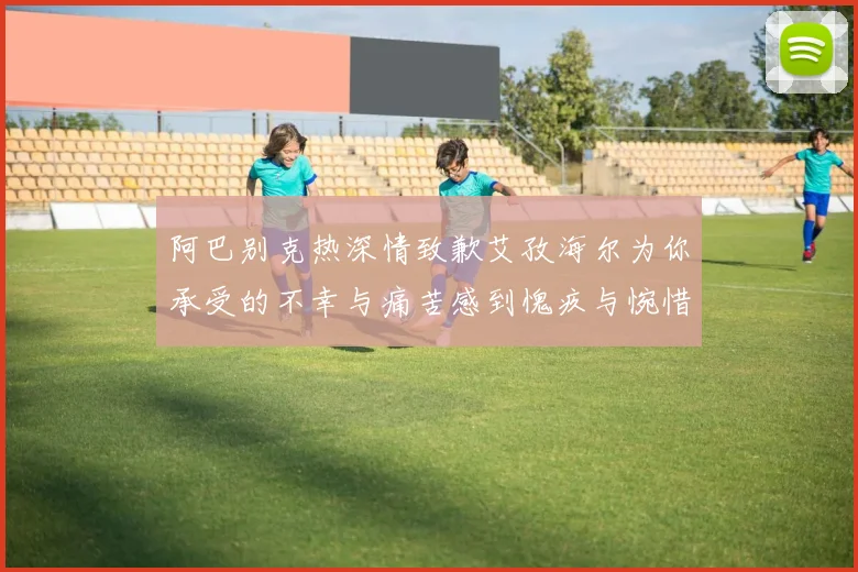 阿巴别克热深情致歉艾孜海尔为你承受的不幸与痛苦感到愧疚与惋惜