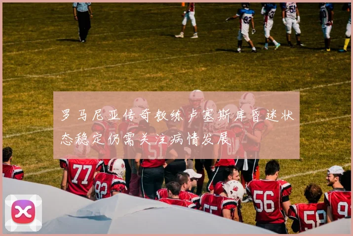 罗马尼亚传奇教练卢塞斯库昏迷状态稳定仍需关注病情发展