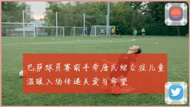 巴萨球员赛前手牵唐氏综合症儿童温暖入场传递关爱与希望