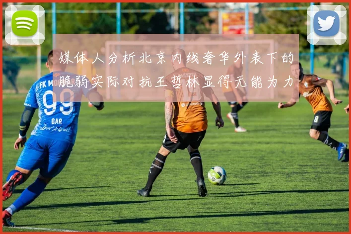 媒体人分析北京内线奢华外表下的脆弱实际对抗王哲林显得无能为力