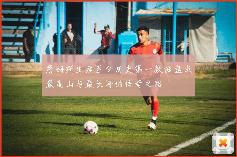 詹姆斯生涯至今历史第一数据盘点最高山与最长河的传奇之路