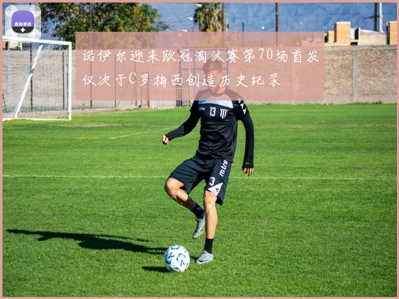 诺伊尔迎来欧冠淘汰赛第70场首发仅次于C罗梅西创造历史纪录
