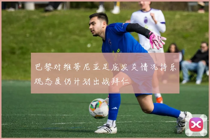 巴黎对维蒂尼亚足底发炎情况持乐观态度仍计划出战拜仁